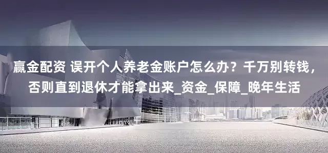 赢金配资 误开个人养老金账户怎么办？千万别转钱，否则直到退休才能拿出来_资金_保障_晚年生活