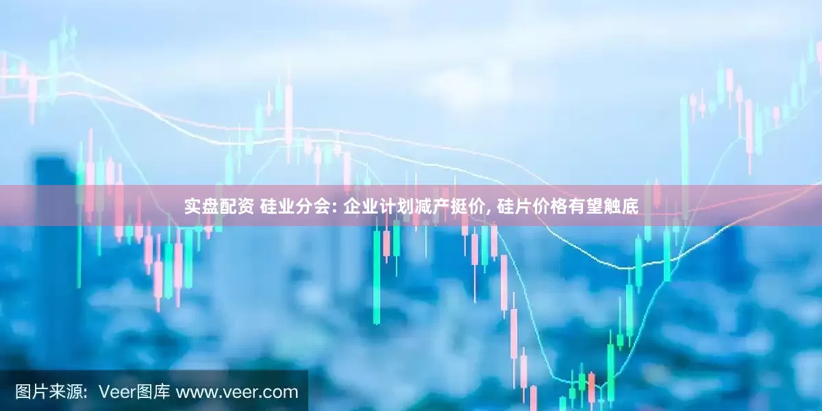 实盘配资 硅业分会: 企业计划减产挺价, 硅片价格有望触底