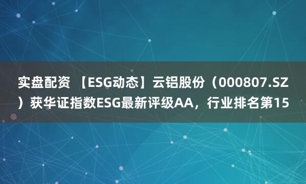 实盘配资 【ESG动态】云铝股份（000807.SZ）获华证指数ESG最新评级AA，行业排名第15