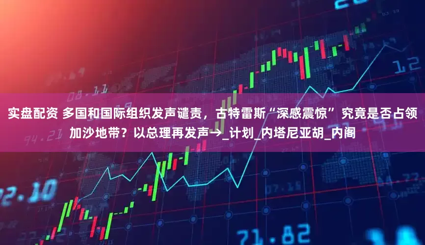 实盘配资 多国和国际组织发声谴责，古特雷斯“深感震惊” 究竟是否占领加沙地带？以总理再发声→_计划_内塔尼亚胡_内阁