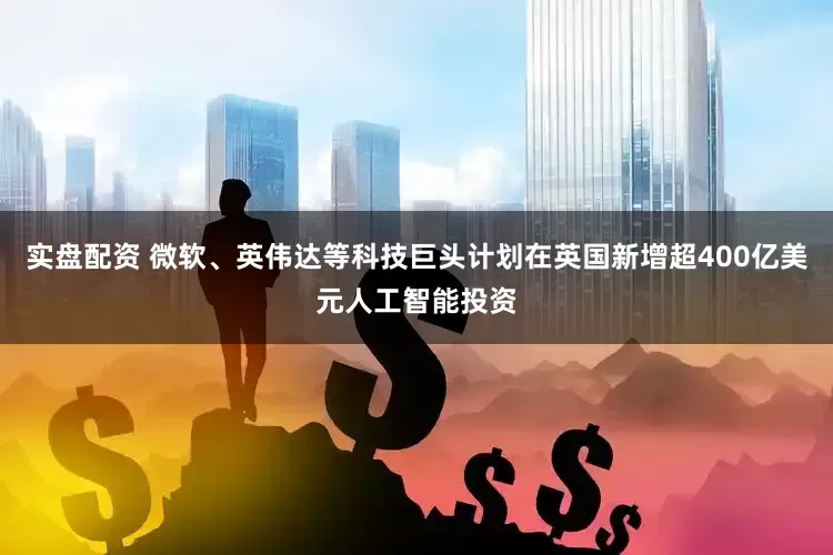 实盘配资 微软、英伟达等科技巨头计划在英国新增超400亿美元人工智能投资