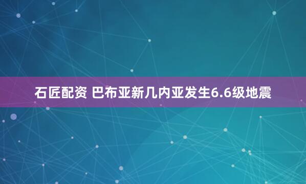 石匠配资 巴布亚新几内亚发生6.6级地震