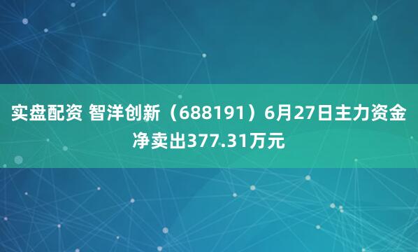 实盘配资 智洋创新（688191）6月27日主力资金净卖出377.31万元