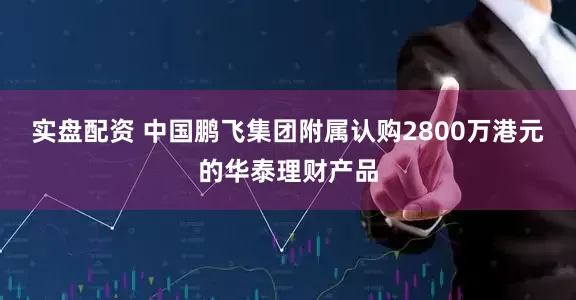 实盘配资 中国鹏飞集团附属认购2800万港元的华泰理财产品