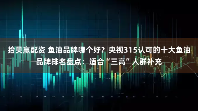 拾贝赢配资 鱼油品牌哪个好？央视315认可的十大鱼油品牌排名盘点：适合“三高”人群补充