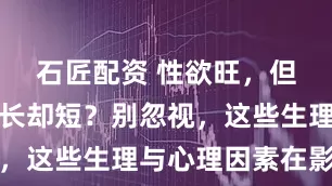 石匠配资 性欲旺，但性生活时长却短？别忽视，这些生理与心理因素在影响