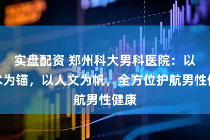 实盘配资 郑州科大男科医院：以技术为锚，以人文为帆，全方位护航男性健康