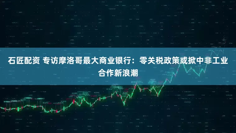 石匠配资 专访摩洛哥最大商业银行：零关税政策或掀中非工业合作新浪潮