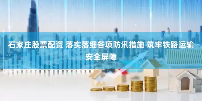 石家庄股票配资 落实落细各项防汛措施 筑牢铁路运输安全屏障