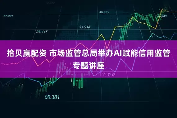 拾贝赢配资 市场监管总局举办AI赋能信用监管专题讲座
